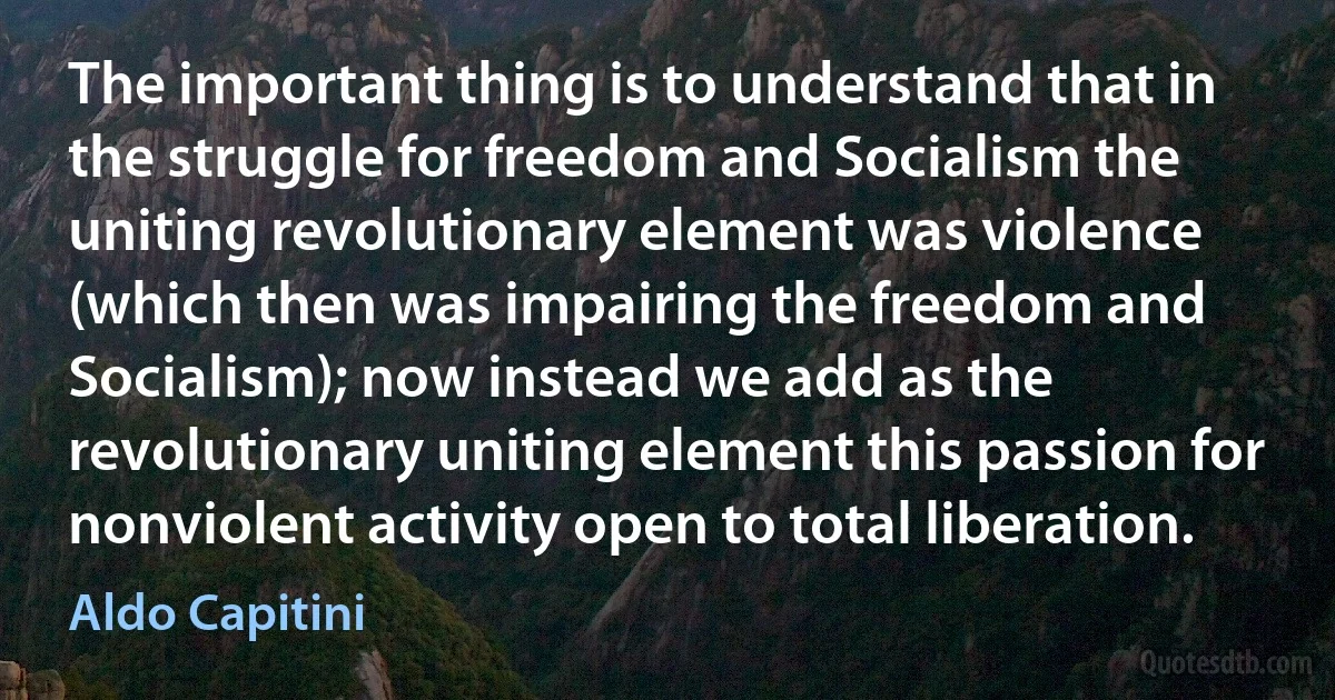 The important thing is to understand that in the struggle for freedom and Socialism the uniting revolutionary element was violence (which then was impairing the freedom and Socialism); now instead we add as the revolutionary uniting element this passion for nonviolent activity open to total liberation. (Aldo Capitini)