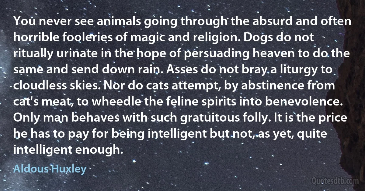 You never see animals going through the absurd and often horrible fooleries of magic and religion. Dogs do not ritually urinate in the hope of persuading heaven to do the same and send down rain. Asses do not bray a liturgy to cloudless skies. Nor do cats attempt, by abstinence from cat's meat, to wheedle the feline spirits into benevolence. Only man behaves with such gratuitous folly. It is the price he has to pay for being intelligent but not, as yet, quite intelligent enough. (Aldous Huxley)