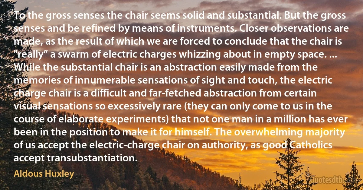 To the gross senses the chair seems solid and substantial. But the gross senses and be refined by means of instruments. Closer observations are made, as the result of which we are forced to conclude that the chair is "really” a swarm of electric charges whizzing about in empty space. ... While the substantial chair is an abstraction easily made from the memories of innumerable sensations of sight and touch, the electric charge chair is a difficult and far-fetched abstraction from certain visual sensations so excessively rare (they can only come to us in the course of elaborate experiments) that not one man in a million has ever been in the position to make it for himself. The overwhelming majority of us accept the electric-charge chair on authority, as good Catholics accept transubstantiation. (Aldous Huxley)