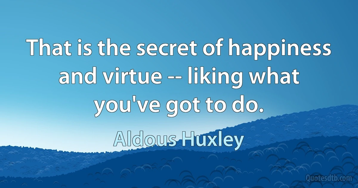 That is the secret of happiness and virtue -- liking what you've got to do. (Aldous Huxley)