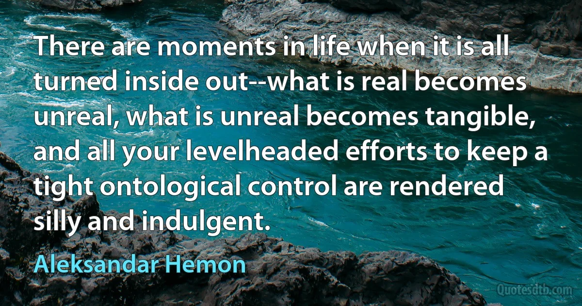 There are moments in life when it is all turned inside out--what is real becomes unreal, what is unreal becomes tangible, and all your levelheaded efforts to keep a tight ontological control are rendered silly and indulgent. (Aleksandar Hemon)