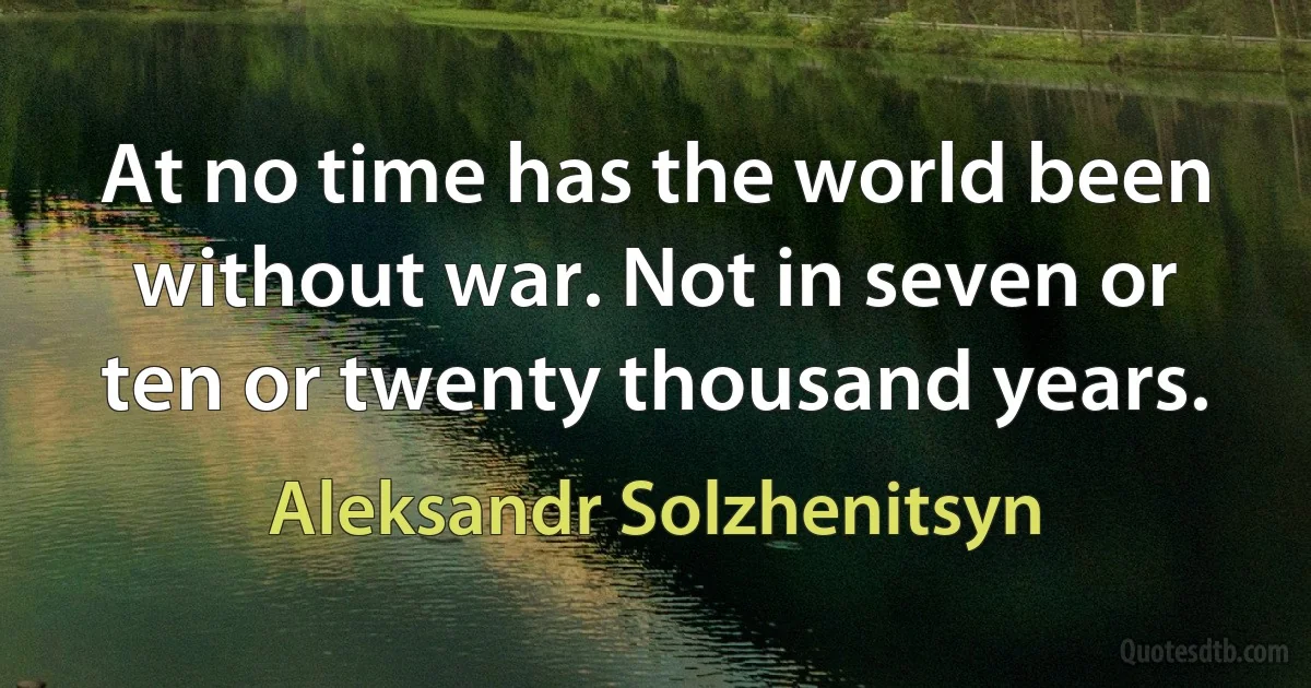 At no time has the world been without war. Not in seven or ten or twenty thousand years. (Aleksandr Solzhenitsyn)