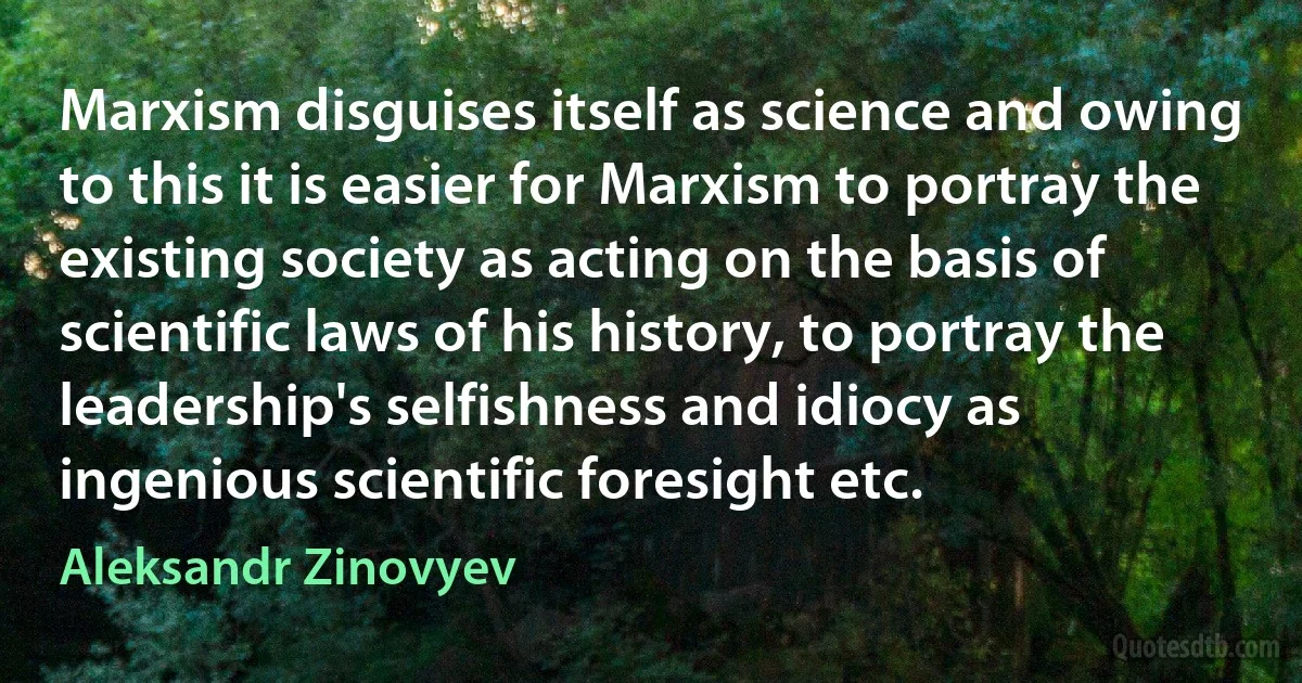 Marxism disguises itself as science and owing to this it is easier for Marxism to portray the existing society as acting on the basis of scientific laws of his history, to portray the leadership's selfishness and idiocy as ingenious scientific foresight etc. (Aleksandr Zinovyev)