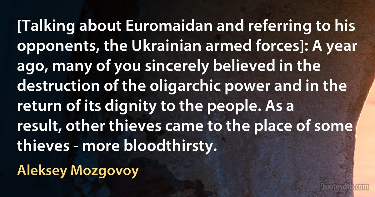 [Talking about Euromaidan and referring to his opponents, the Ukrainian armed forces]: A year ago, many of you sincerely believed in the destruction of the oligarchic power and in the return of its dignity to the people. As a result, other thieves came to the place of some thieves - more bloodthirsty. (Aleksey Mozgovoy)