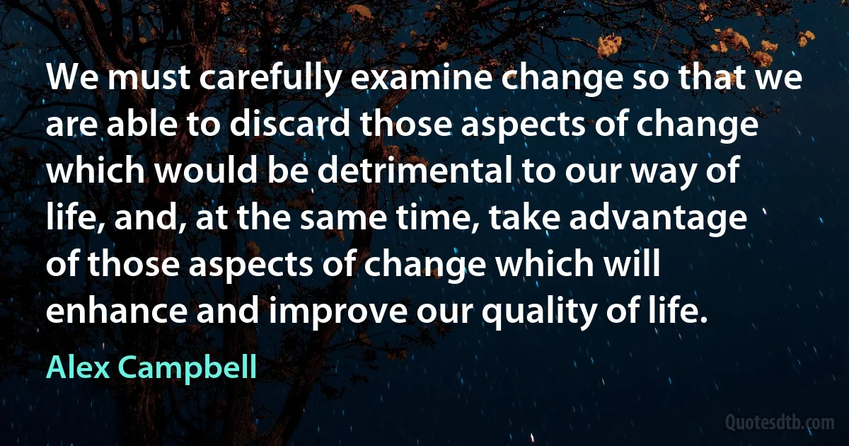 We must carefully examine change so that we are able to discard those aspects of change which would be detrimental to our way of life, and, at the same time, take advantage of those aspects of change which will enhance and improve our quality of life. (Alex Campbell)