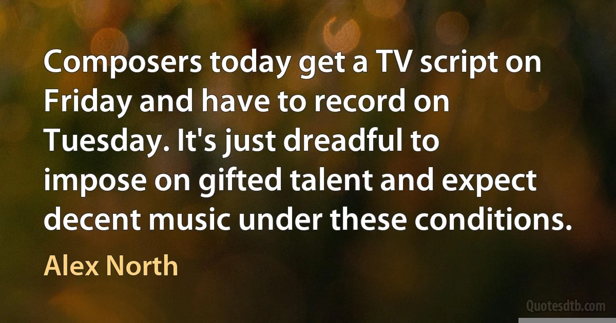 Composers today get a TV script on Friday and have to record on Tuesday. It's just dreadful to impose on gifted talent and expect decent music under these conditions. (Alex North)