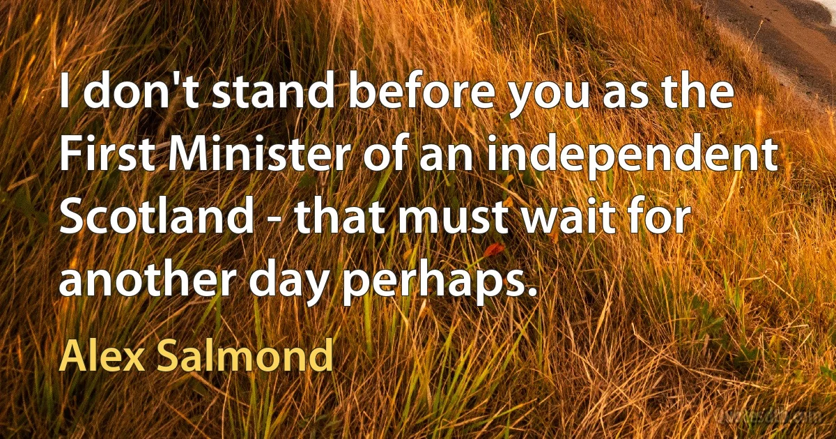 I don't stand before you as the First Minister of an independent Scotland - that must wait for another day perhaps. (Alex Salmond)