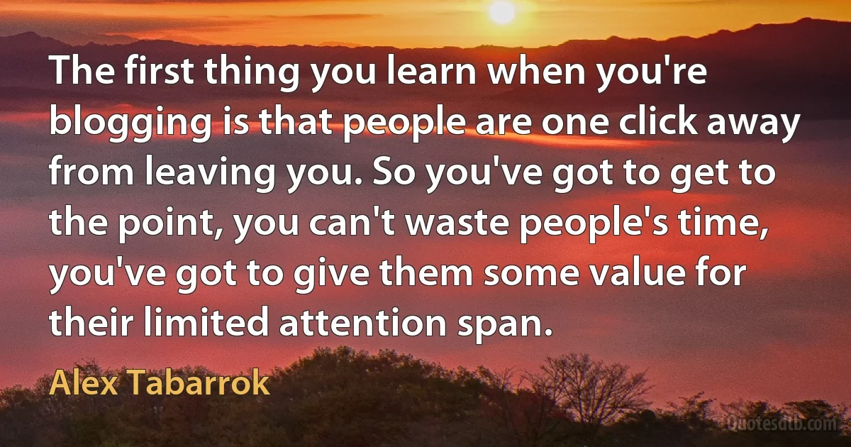 The first thing you learn when you're blogging is that people are one click away from leaving you. So you've got to get to the point, you can't waste people's time, you've got to give them some value for their limited attention span. (Alex Tabarrok)