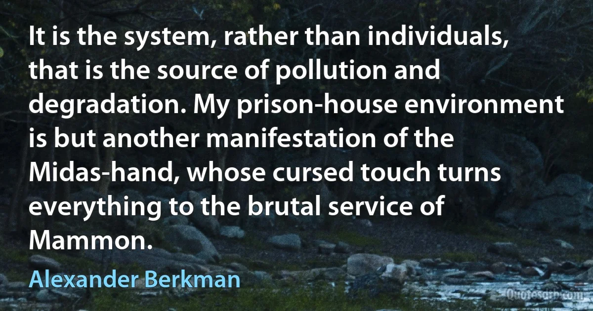 It is the system, rather than individuals, that is the source of pollution and degradation. My prison-house environment is but another manifestation of the Midas-hand, whose cursed touch turns everything to the brutal service of Mammon. (Alexander Berkman)