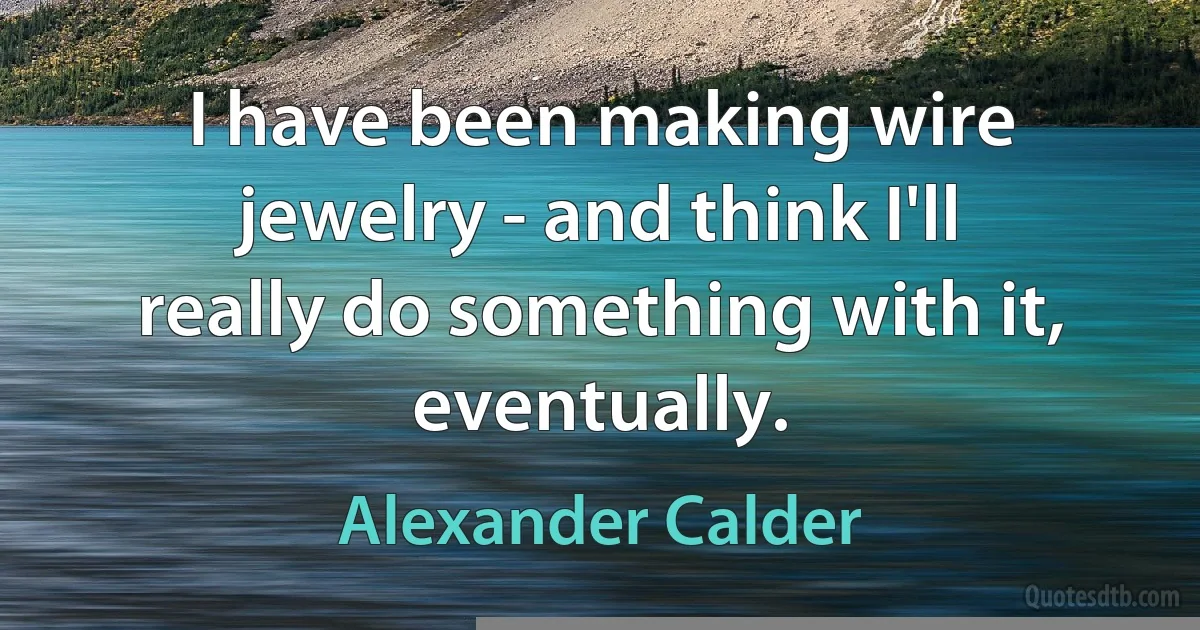 I have been making wire jewelry - and think I'll really do something with it, eventually. (Alexander Calder)