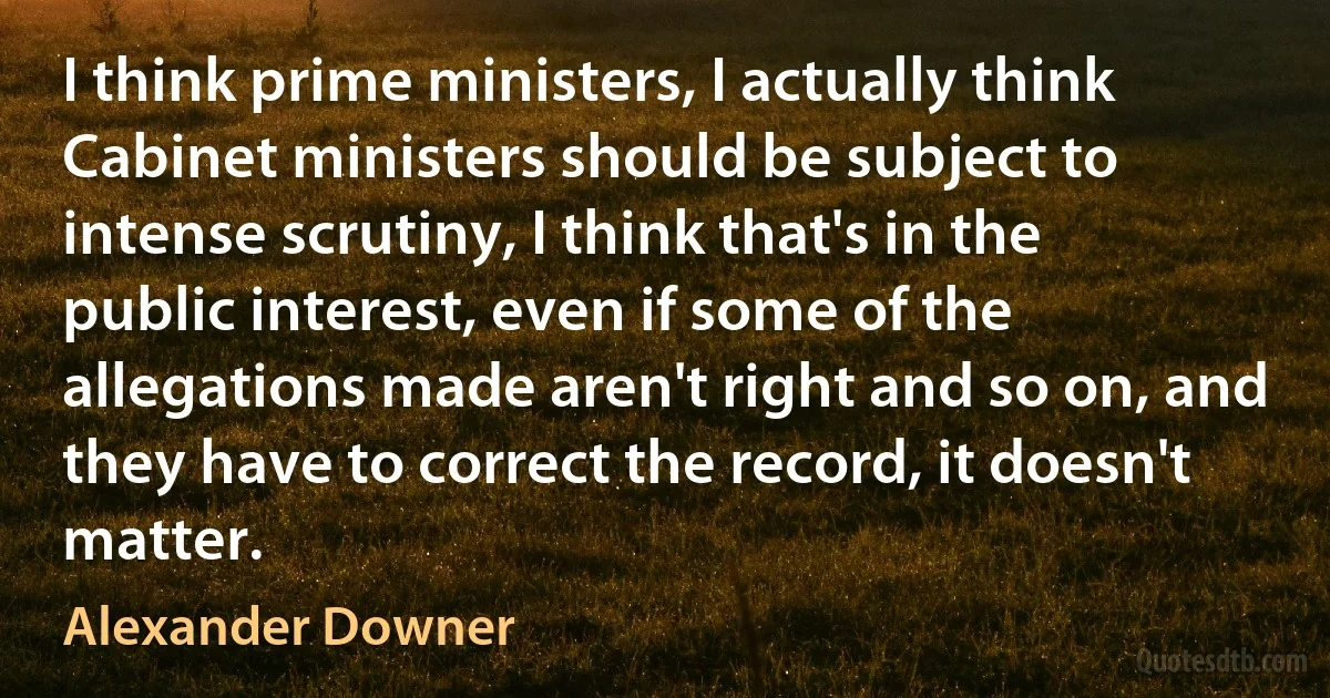 I think prime ministers, I actually think Cabinet ministers should be subject to intense scrutiny, I think that's in the public interest, even if some of the allegations made aren't right and so on, and they have to correct the record, it doesn't matter. (Alexander Downer)