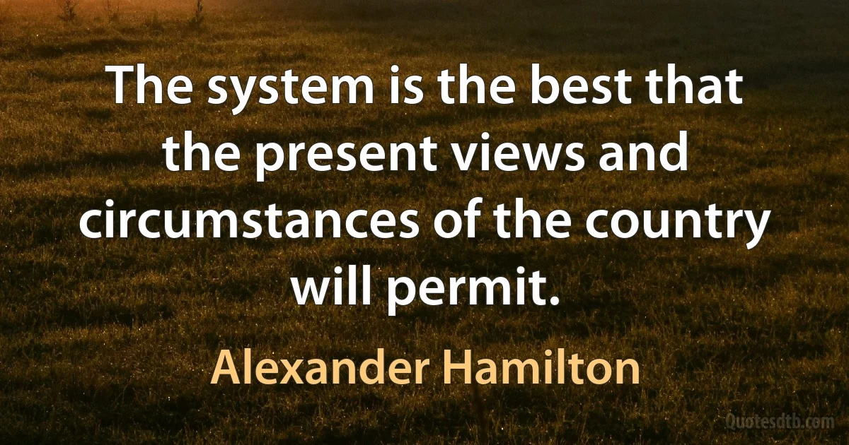 The system is the best that the present views and circumstances of the country will permit. (Alexander Hamilton)