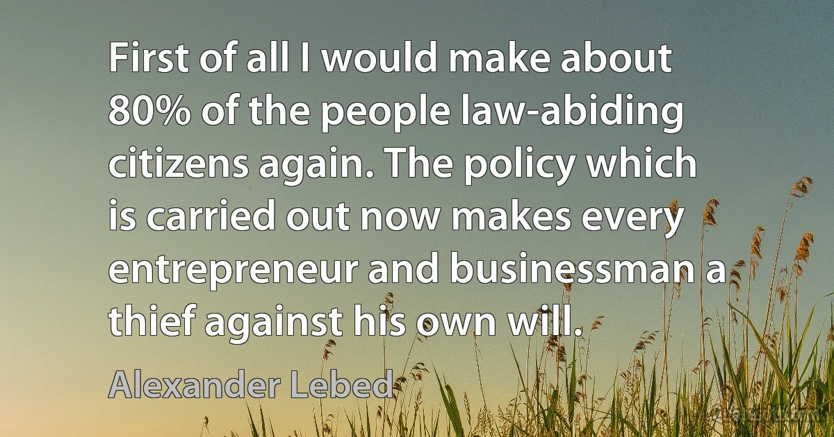 First of all I would make about 80% of the people law-abiding citizens again. The policy which is carried out now makes every entrepreneur and businessman a thief against his own will. (Alexander Lebed)