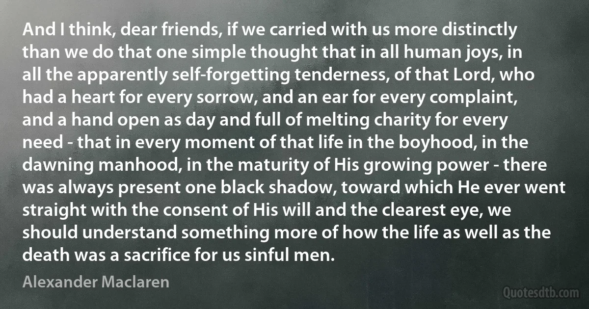 And I think, dear friends, if we carried with us more distinctly than we do that one simple thought that in all human joys, in all the apparently self-forgetting tenderness, of that Lord, who had a heart for every sorrow, and an ear for every complaint, and a hand open as day and full of melting charity for every need - that in every moment of that life in the boyhood, in the dawning manhood, in the maturity of His growing power - there was always present one black shadow, toward which He ever went straight with the consent of His will and the clearest eye, we should understand something more of how the life as well as the death was a sacrifice for us sinful men. (Alexander Maclaren)