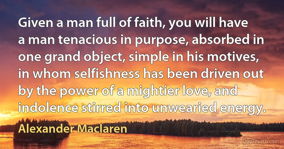 Given a man full of faith, you will have a man tenacious in purpose, absorbed in one grand object, simple in his motives, in whom selfishness has been driven out by the power of a mightier love, and indolence stirred into unwearied energy. (Alexander Maclaren)