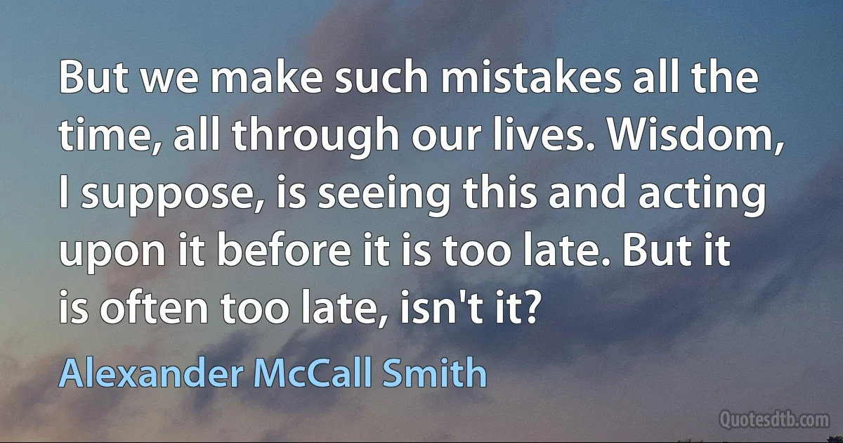 But we make such mistakes all the time, all through our lives. Wisdom, I suppose, is seeing this and acting upon it before it is too late. But it is often too late, isn't it? (Alexander McCall Smith)