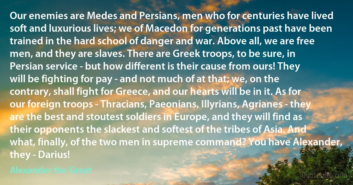 Our enemies are Medes and Persians, men who for centuries have lived soft and luxurious lives; we of Macedon for generations past have been trained in the hard school of danger and war. Above all, we are free men, and they are slaves. There are Greek troops, to be sure, in Persian service - but how different is their cause from ours! They will be fighting for pay - and not much of at that; we, on the contrary, shall fight for Greece, and our hearts will be in it. As for our foreign troops - Thracians, Paeonians, Illyrians, Agrianes - they are the best and stoutest soldiers in Europe, and they will find as their opponents the slackest and softest of the tribes of Asia. And what, finally, of the two men in supreme command? You have Alexander, they - Darius! (Alexander the Great)