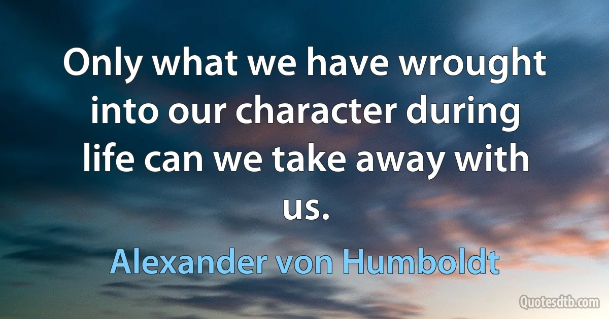 Only what we have wrought into our character during life can we take away with us. (Alexander von Humboldt)