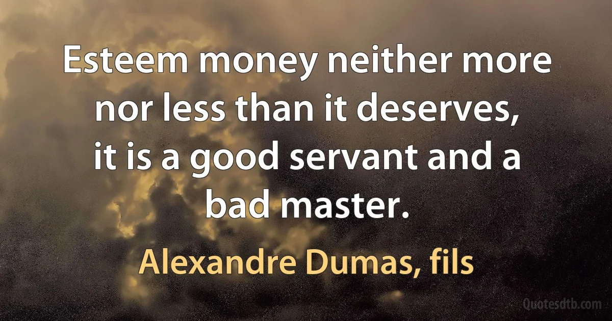 Esteem money neither more nor less than it deserves, it is a good servant and a bad master. (Alexandre Dumas, fils)