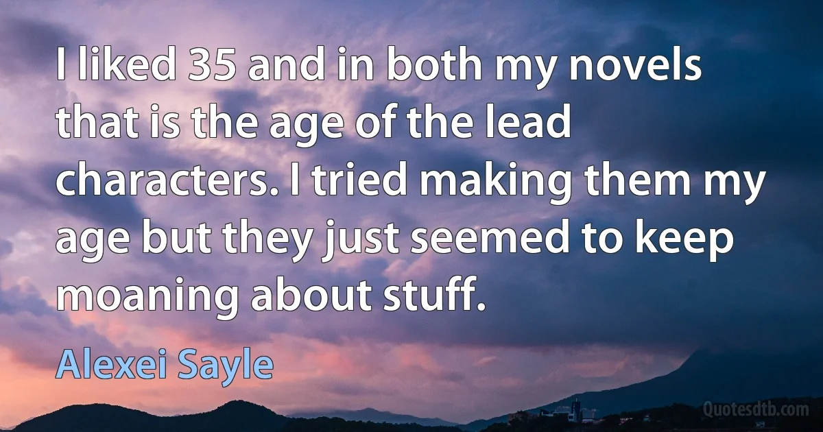 I liked 35 and in both my novels that is the age of the lead characters. I tried making them my age but they just seemed to keep moaning about stuff. (Alexei Sayle)