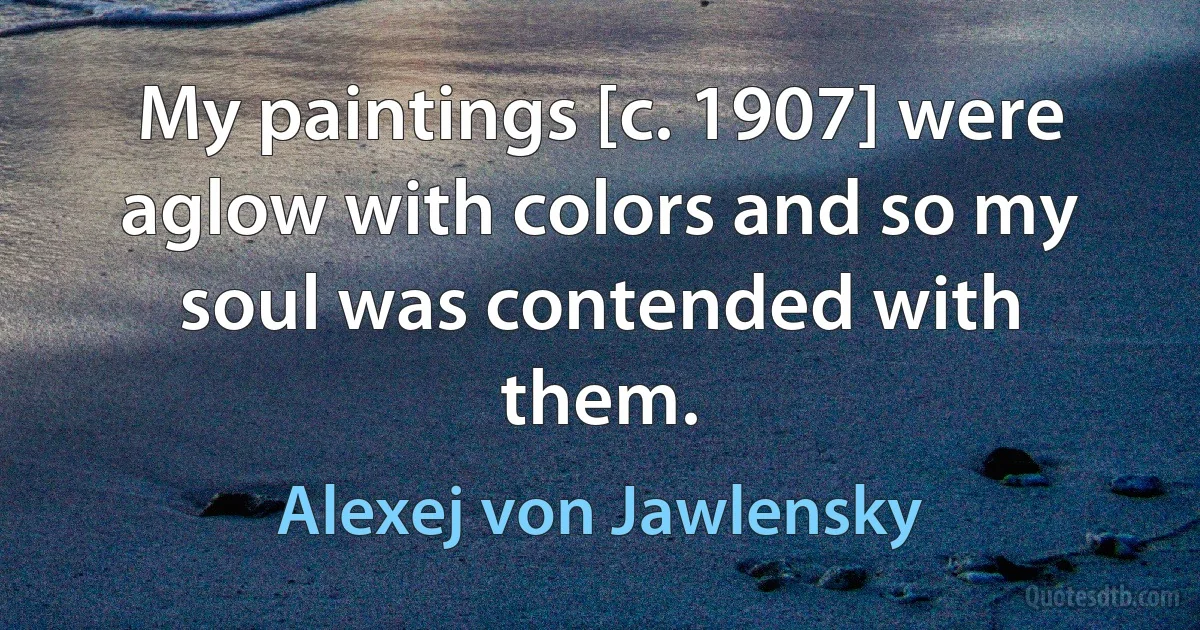 My paintings [c. 1907] were aglow with colors and so my soul was contended with them. (Alexej von Jawlensky)