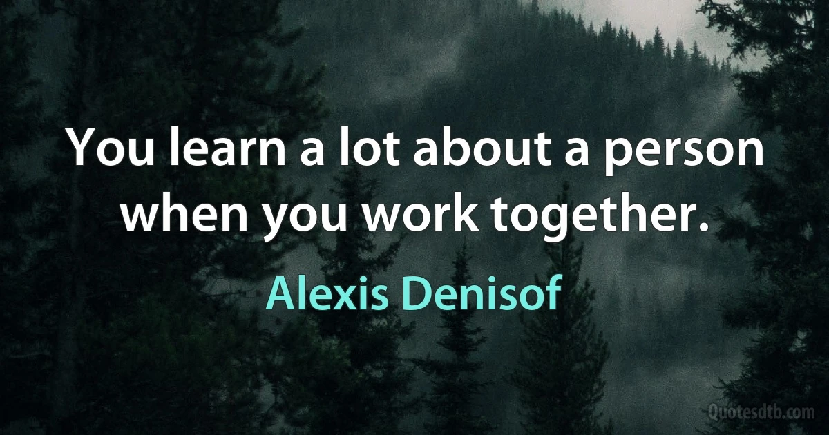 You learn a lot about a person when you work together. (Alexis Denisof)