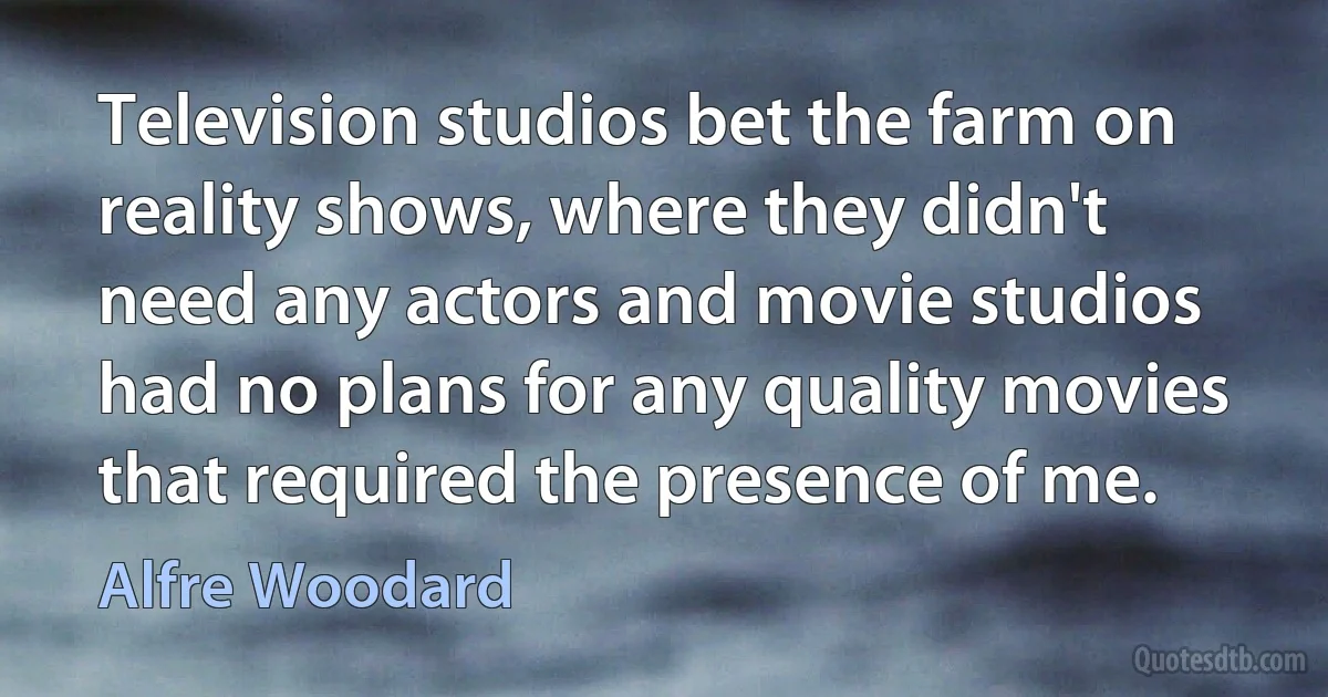 Television studios bet the farm on reality shows, where they didn't need any actors and movie studios had no plans for any quality movies that required the presence of me. (Alfre Woodard)