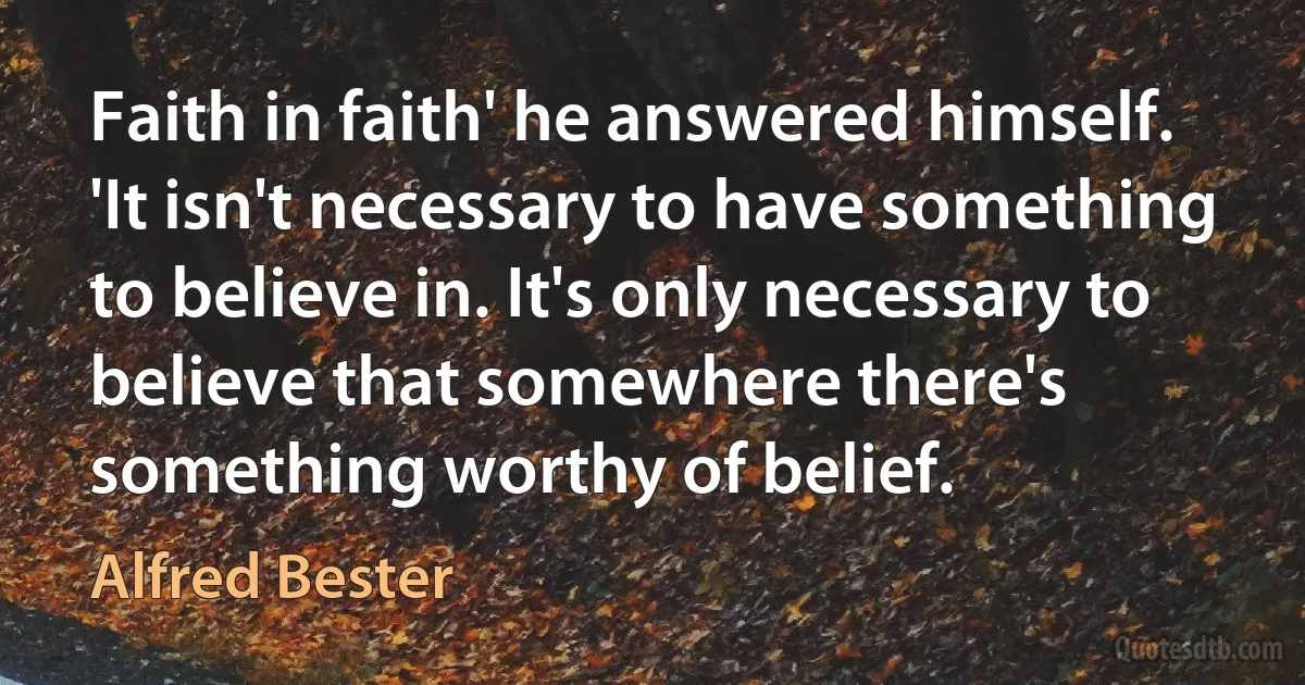 Faith in faith' he answered himself. 'It isn't necessary to have something to believe in. It's only necessary to believe that somewhere there's something worthy of belief. (Alfred Bester)