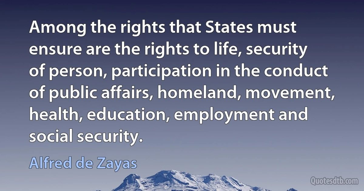 Among the rights that States must ensure are the rights to life, security of person, participation in the conduct of public affairs, homeland, movement, health, education, employment and social security. (Alfred de Zayas)