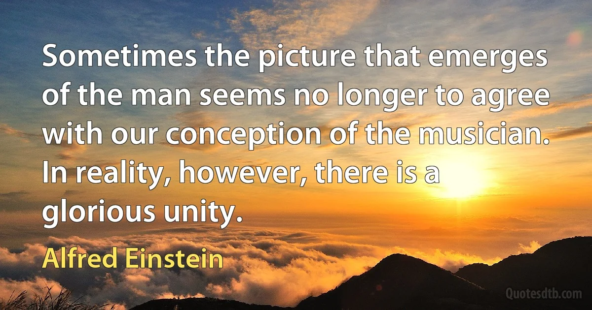 Sometimes the picture that emerges of the man seems no longer to agree with our conception of the musician. In reality, however, there is a glorious unity. (Alfred Einstein)