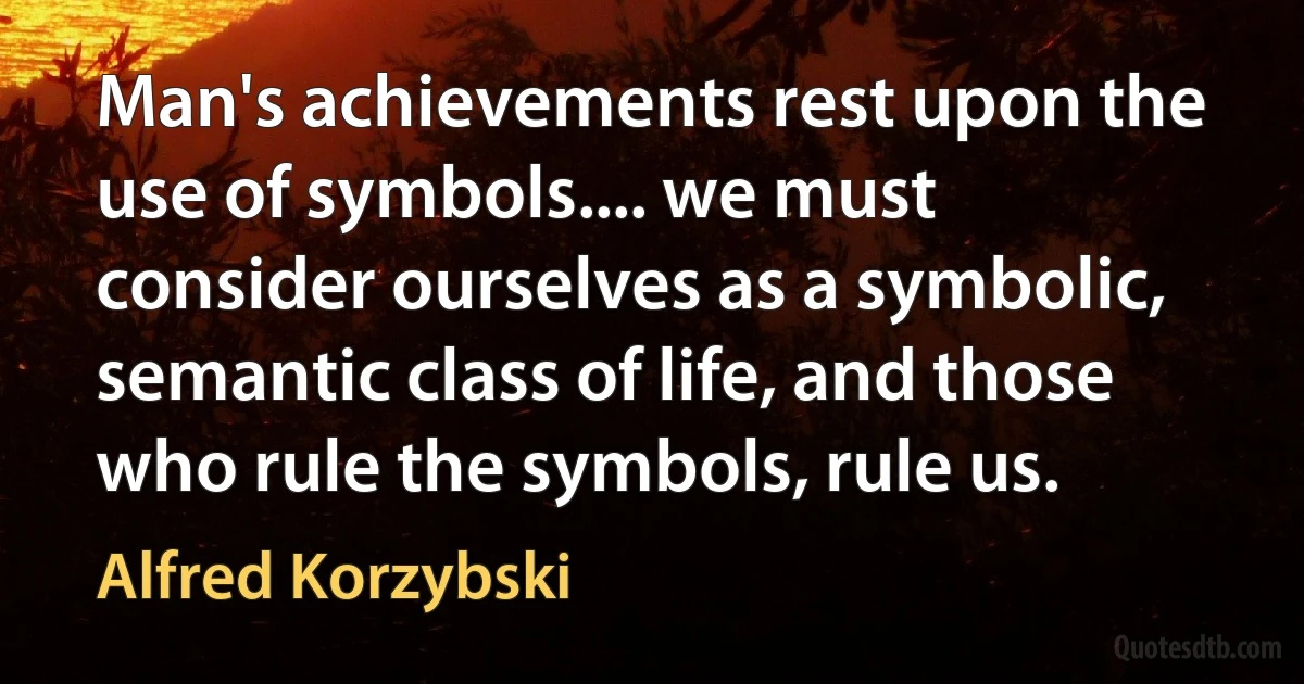 Man's achievements rest upon the use of symbols.... we must consider ourselves as a symbolic, semantic class of life, and those who rule the symbols, rule us. (Alfred Korzybski)