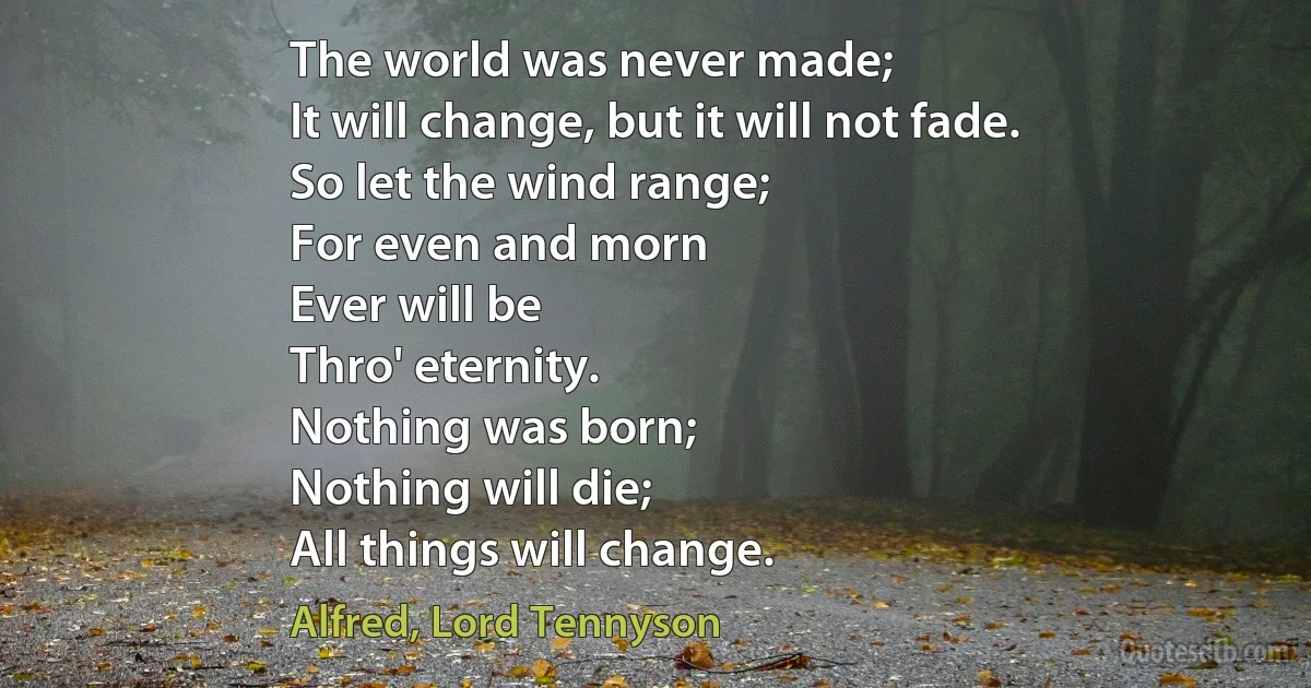 The world was never made;
It will change, but it will not fade.
So let the wind range;
For even and morn
Ever will be
Thro' eternity.
Nothing was born;
Nothing will die;
All things will change. (Alfred, Lord Tennyson)