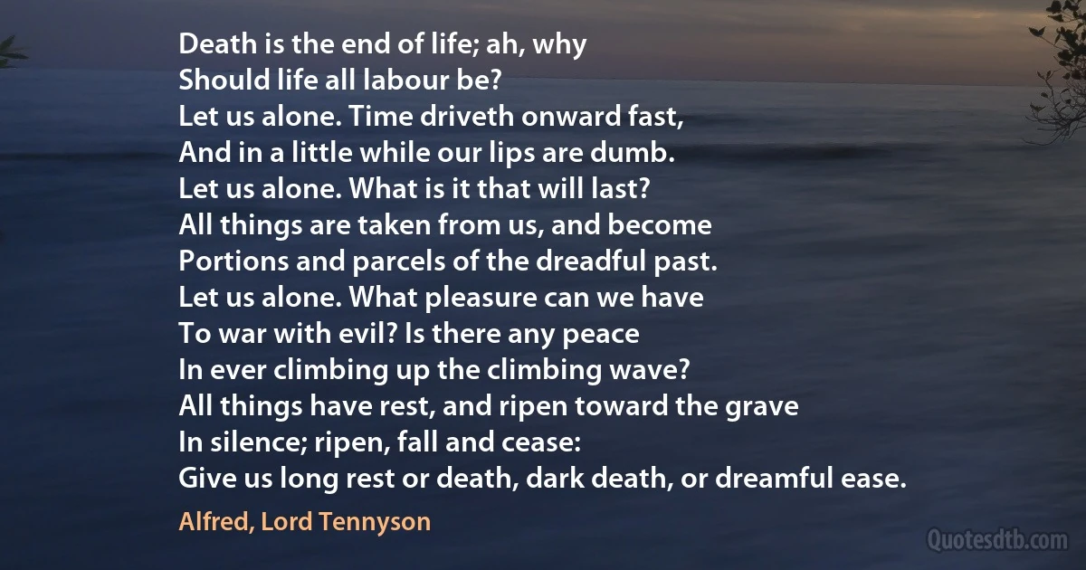 Death is the end of life; ah, why
Should life all labour be?
Let us alone. Time driveth onward fast,
And in a little while our lips are dumb.
Let us alone. What is it that will last?
All things are taken from us, and become
Portions and parcels of the dreadful past.
Let us alone. What pleasure can we have
To war with evil? Is there any peace
In ever climbing up the climbing wave?
All things have rest, and ripen toward the grave
In silence; ripen, fall and cease:
Give us long rest or death, dark death, or dreamful ease. (Alfred, Lord Tennyson)