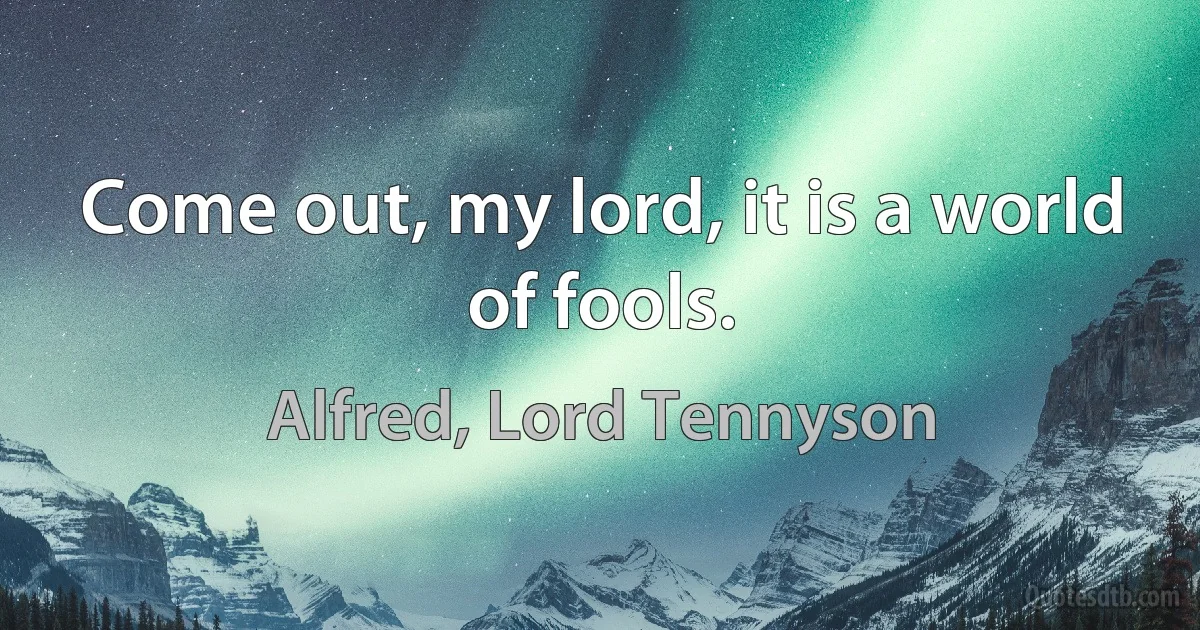 Come out, my lord, it is a world of fools. (Alfred, Lord Tennyson)