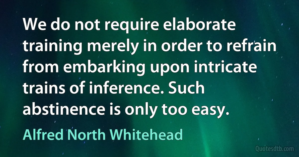 We do not require elaborate training merely in order to refrain from embarking upon intricate trains of inference. Such abstinence is only too easy. (Alfred North Whitehead)