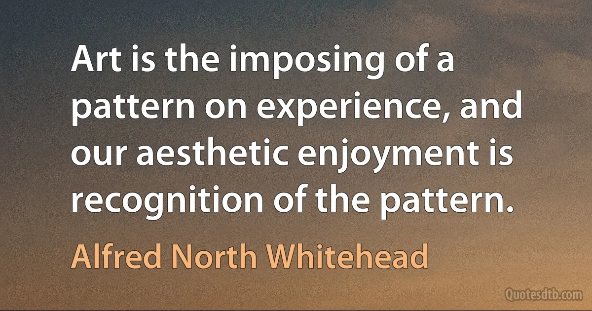 Art is the imposing of a pattern on experience, and our aesthetic enjoyment is recognition of the pattern. (Alfred North Whitehead)