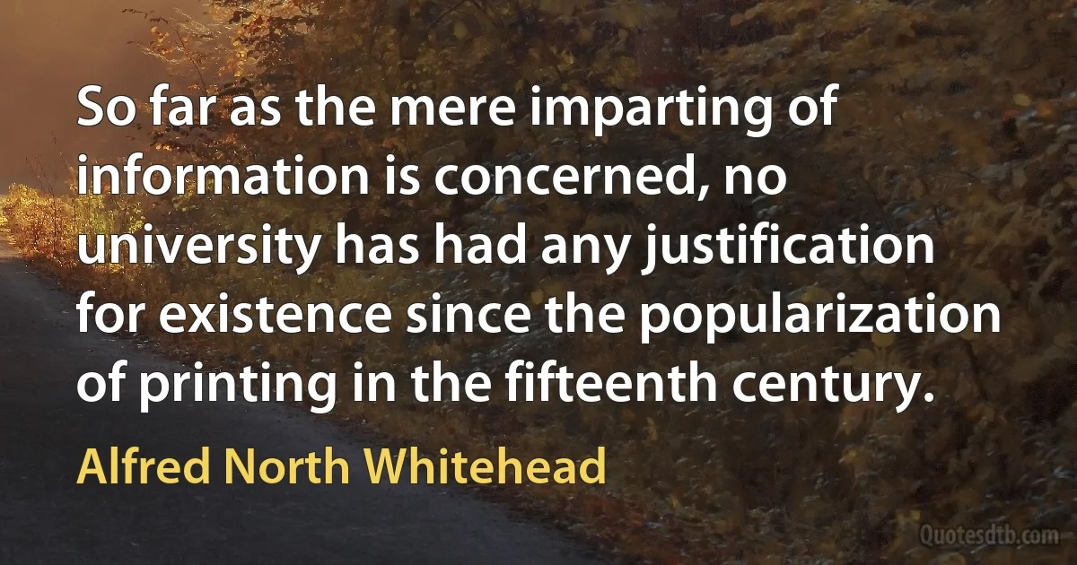 So far as the mere imparting of information is concerned, no university has had any justification for existence since the popularization of printing in the fifteenth century. (Alfred North Whitehead)