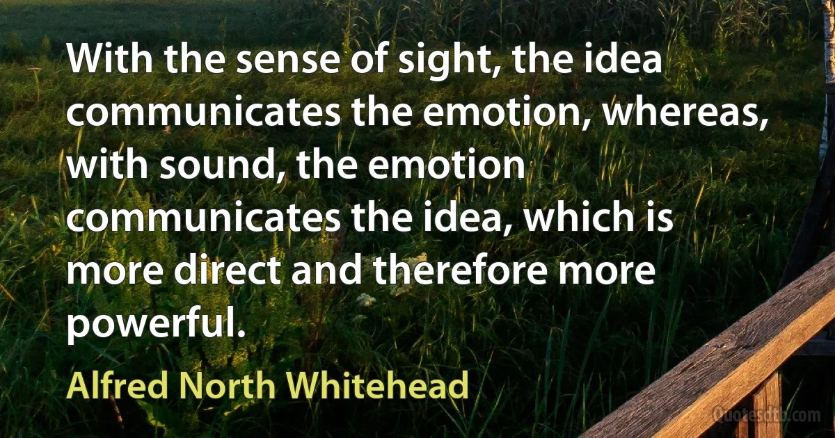 With the sense of sight, the idea communicates the emotion, whereas, with sound, the emotion communicates the idea, which is more direct and therefore more powerful. (Alfred North Whitehead)