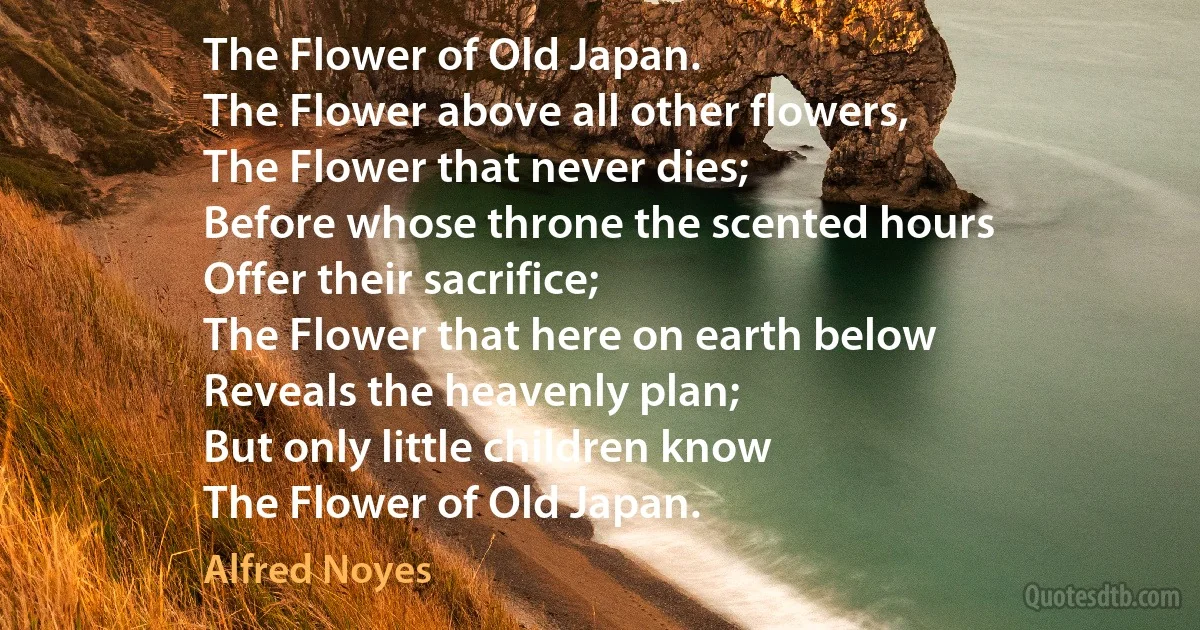 The Flower of Old Japan.
The Flower above all other flowers,
The Flower that never dies;
Before whose throne the scented hours
Offer their sacrifice;
The Flower that here on earth below
Reveals the heavenly plan;
But only little children know
The Flower of Old Japan. (Alfred Noyes)