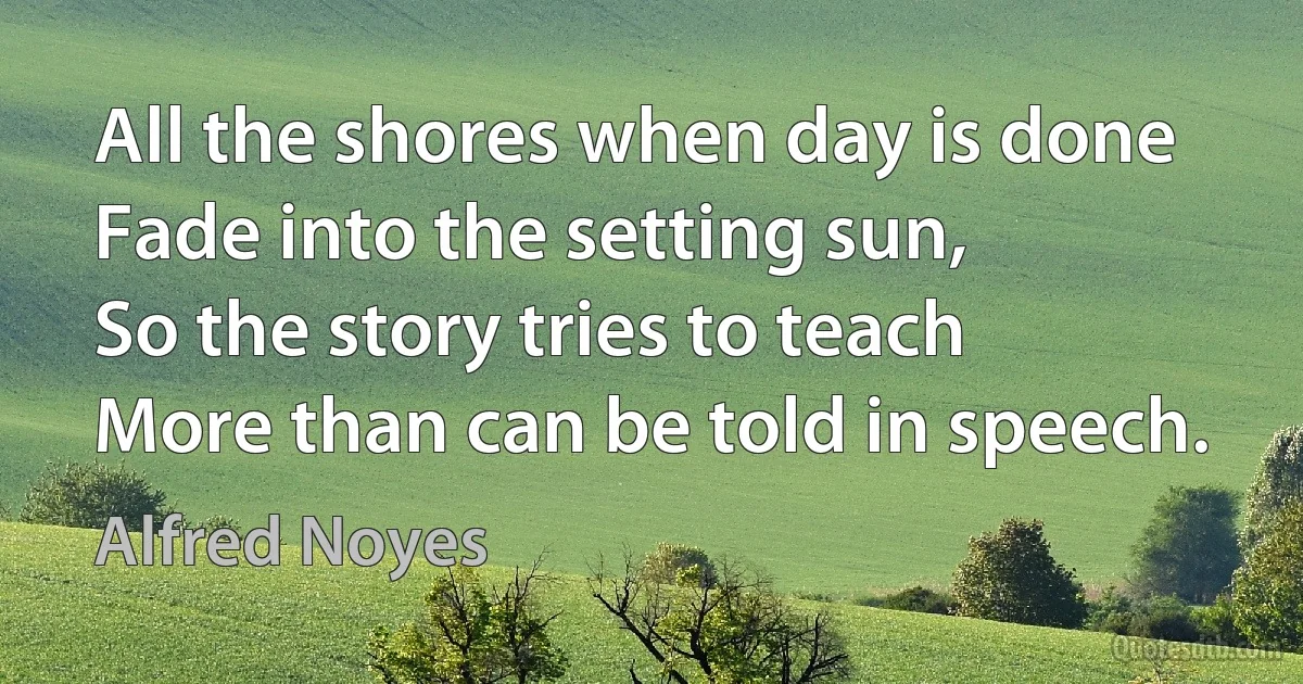 All the shores when day is done
Fade into the setting sun,
So the story tries to teach
More than can be told in speech. (Alfred Noyes)