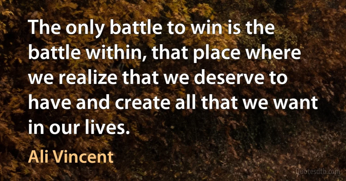 The only battle to win is the battle within, that place where we realize that we deserve to have and create all that we want in our lives. (Ali Vincent)