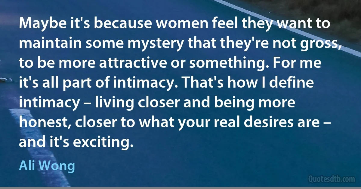 Maybe it's because women feel they want to maintain some mystery that they're not gross, to be more attractive or something. For me it's all part of intimacy. That's how I define intimacy – living closer and being more honest, closer to what your real desires are – and it's exciting. (Ali Wong)