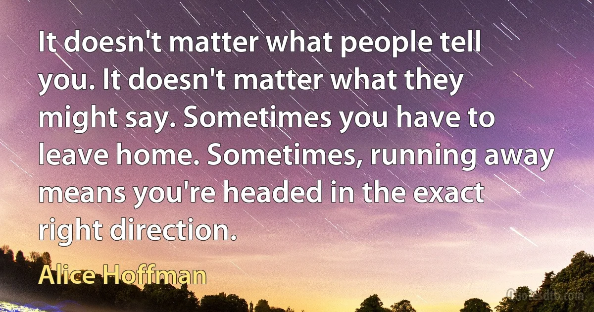 It doesn't matter what people tell you. It doesn't matter what they might say. Sometimes you have to leave home. Sometimes, running away means you're headed in the exact right direction. (Alice Hoffman)