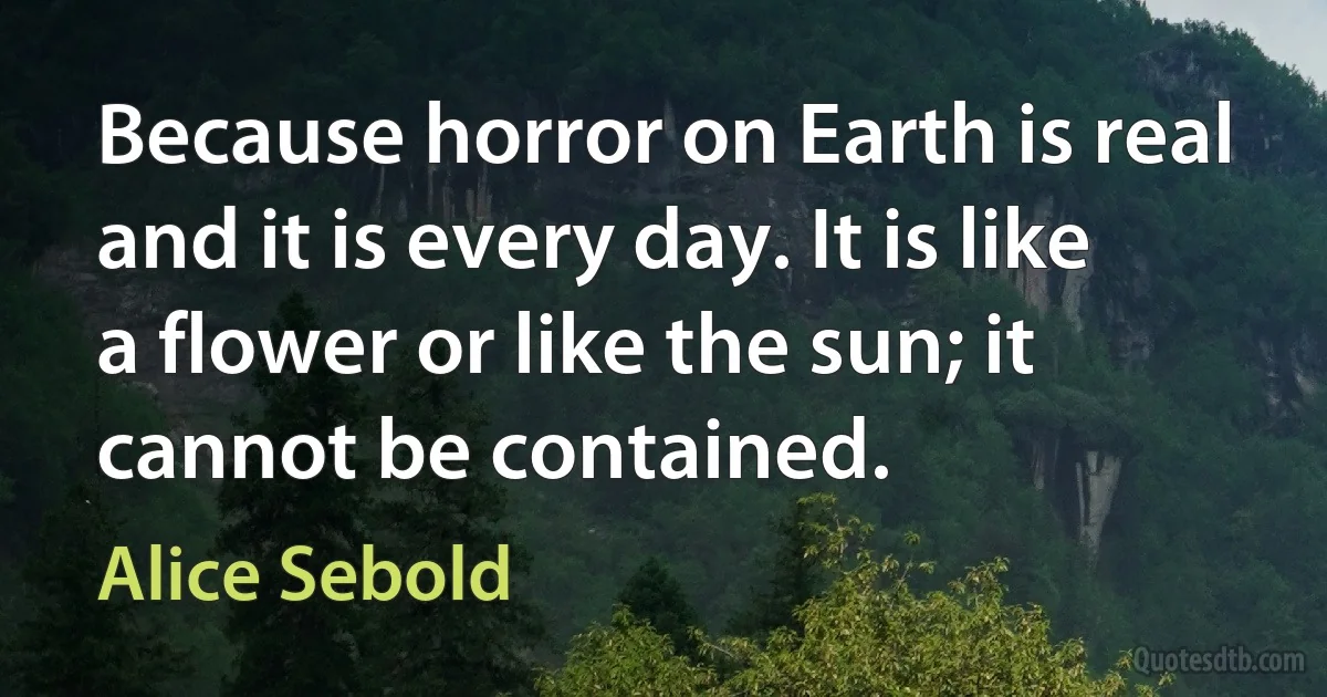 Because horror on Earth is real and it is every day. It is like a flower or like the sun; it cannot be contained. (Alice Sebold)