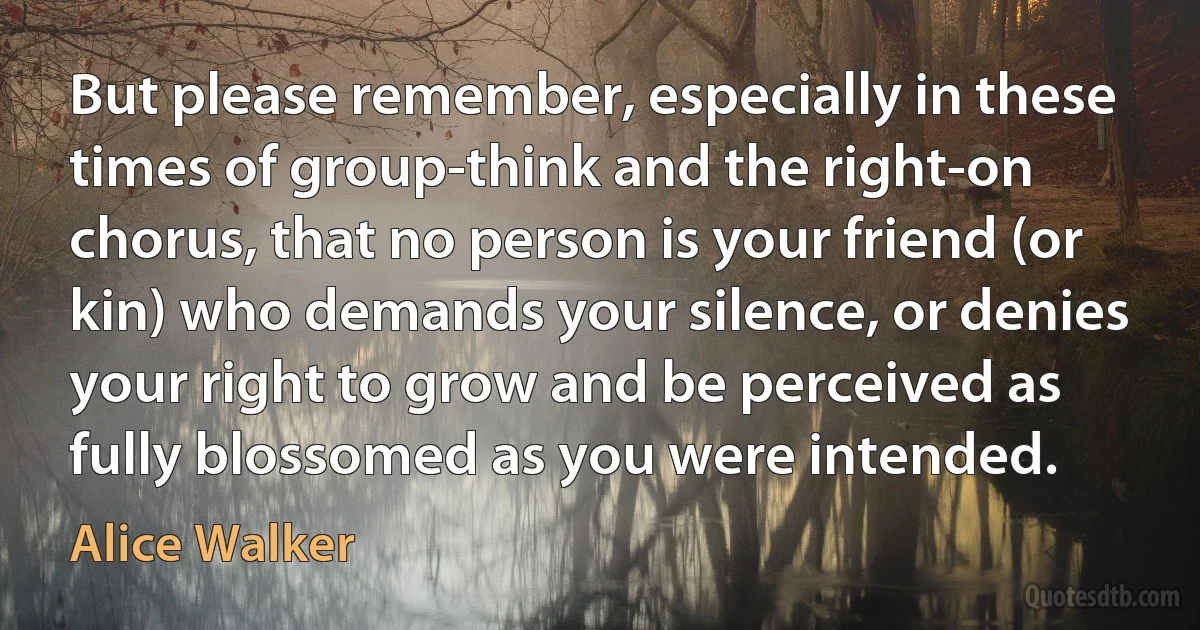 But please remember, especially in these times of group-think and the right-on chorus, that no person is your friend (or kin) who demands your silence, or denies your right to grow and be perceived as fully blossomed as you were intended. (Alice Walker)