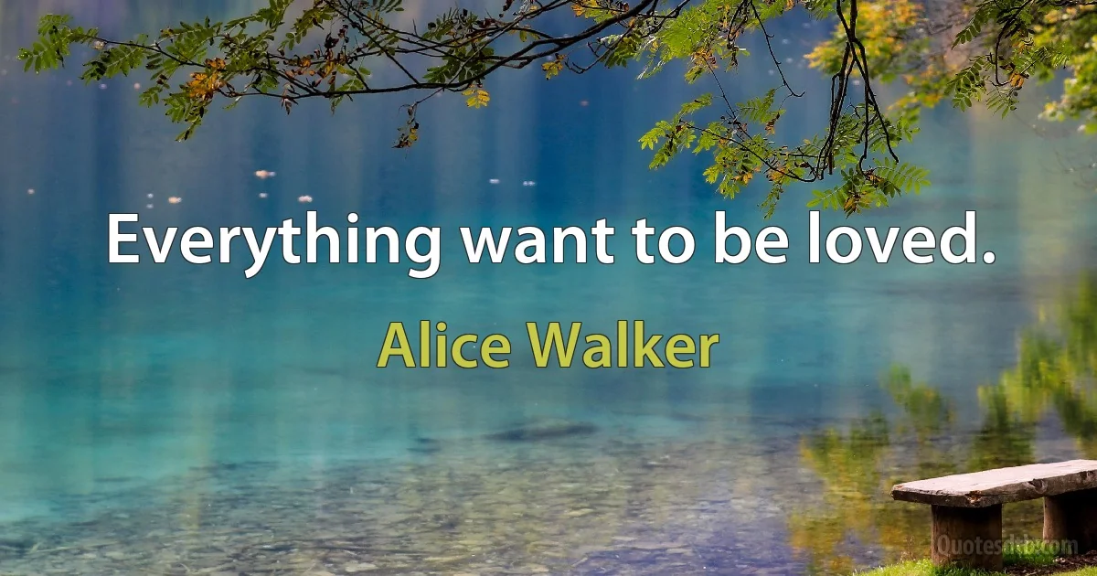 Everything want to be loved. (Alice Walker)