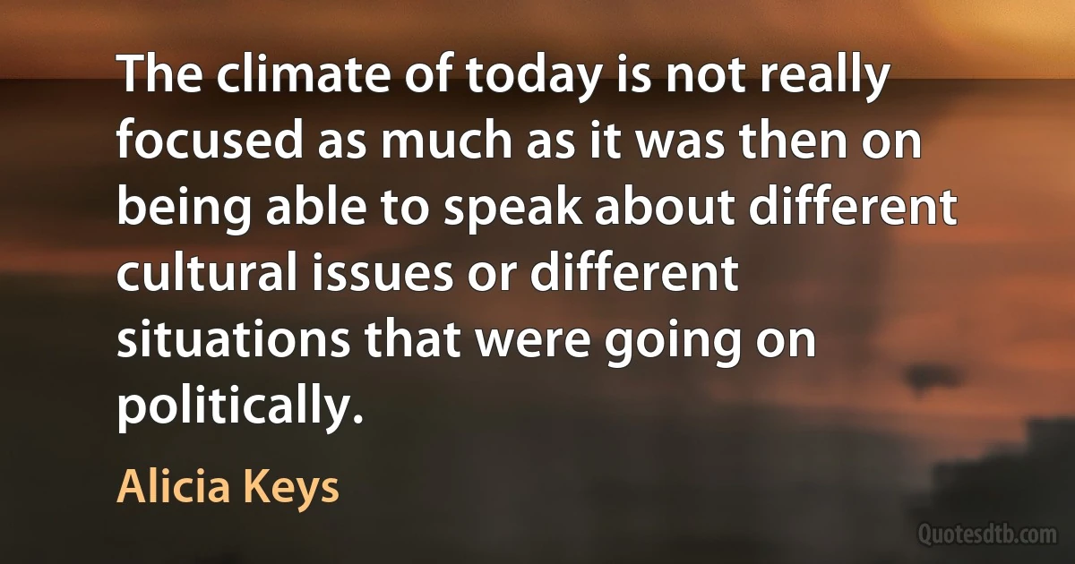 The climate of today is not really focused as much as it was then on being able to speak about different cultural issues or different situations that were going on politically. (Alicia Keys)