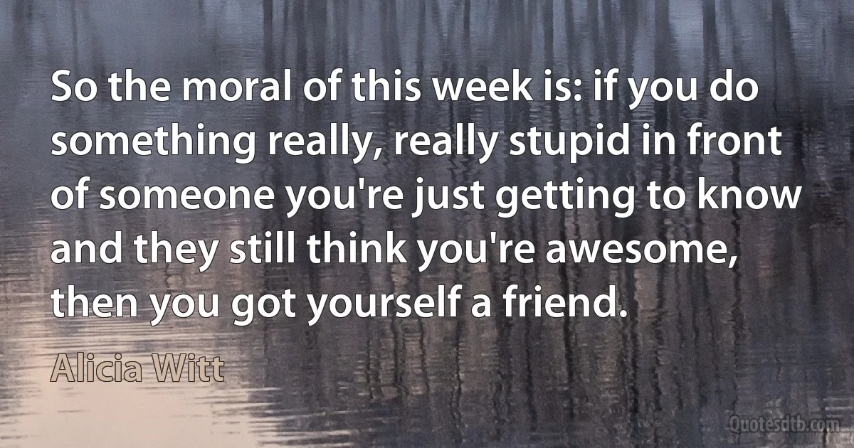 So the moral of this week is: if you do something really, really stupid in front of someone you're just getting to know and they still think you're awesome, then you got yourself a friend. (Alicia Witt)