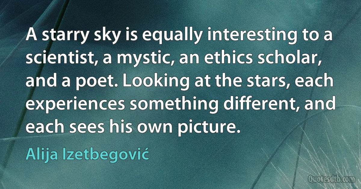 A starry sky is equally interesting to a scientist, a mystic, an ethics scholar, and a poet. Looking at the stars, each experiences something different, and each sees his own picture. (Alija Izetbegović)