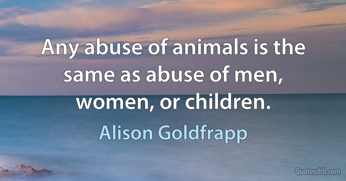 Any abuse of animals is the same as abuse of men, women, or children. (Alison Goldfrapp)